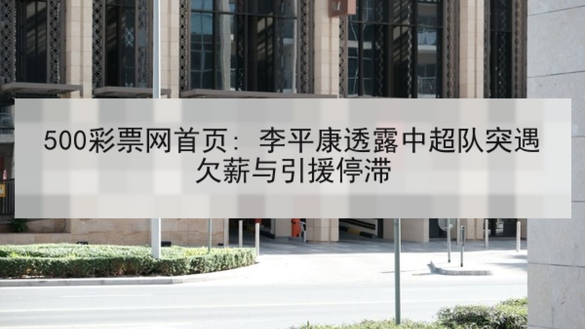 500彩票网首页: 李平康透露中超队突遇欠薪与引援停滞