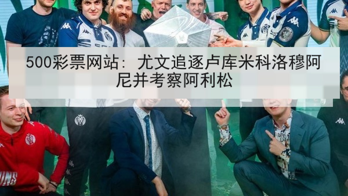 500彩票网站: 尤文追逐卢库米科洛穆阿尼并考察阿利松