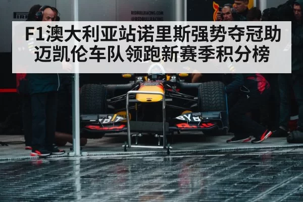 F1澳大利亚站诺里斯强势夺冠助迈凯伦车队领跑新赛季积分榜