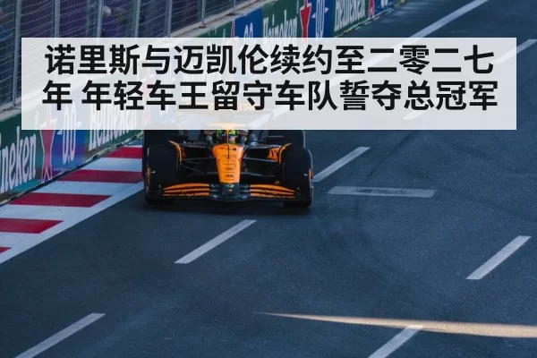 诺里斯与迈凯伦续约至二零二七年 年轻车王留守车队誓夺总冠军