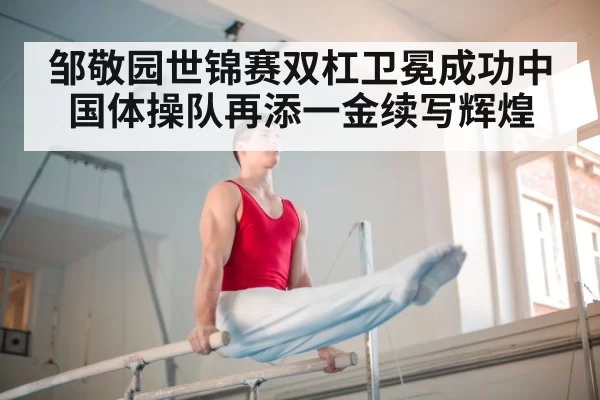 邹敬园世锦赛双杠卫冕成功中国体操队再添一金续写辉煌